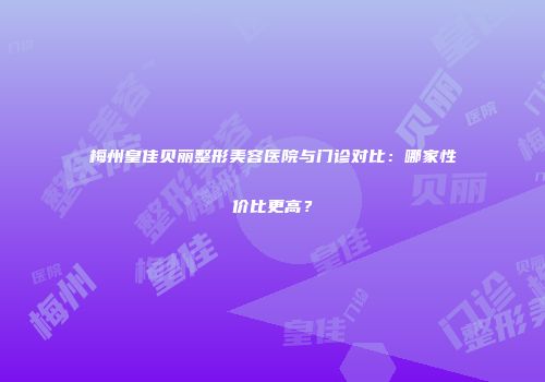 梅州皇佳贝丽整形美容医院与门诊对比：哪家性价比更高？