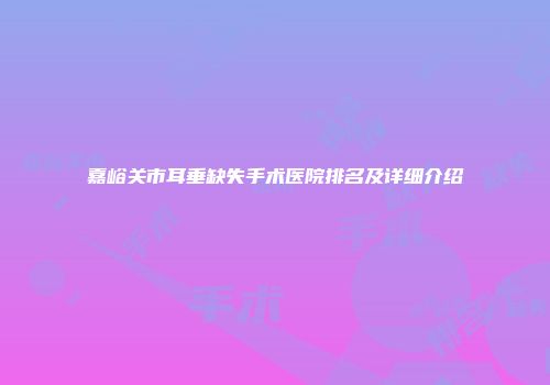 嘉峪关市耳垂缺失手术医院排名及详细介绍