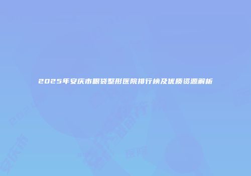 2025年安庆市眼袋整形医院排行榜及优质资源解析
