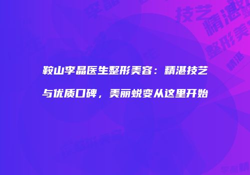 鞍山李晶医生整形美容：精湛技艺与优质口碑，美丽蜕变从这里开始