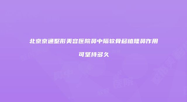 北京京通整形美容医院鼻中隔软骨移植隆鼻作用可坚持多久