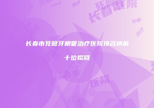 长春市死髓牙根管治疗医院排名榜前十位揭晓