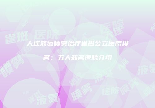 大连液氮喷雾治疗雀斑公立医院排名：五大知名医院介绍