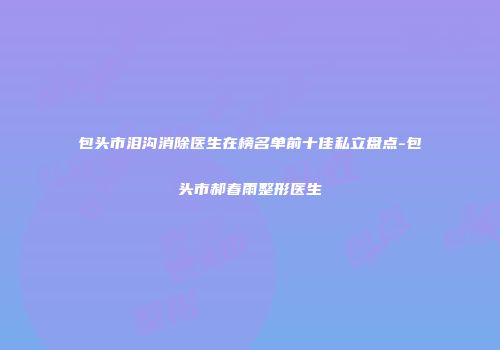 包头市泪沟消除医生在榜名单前十佳私立盘点-包头市郝春雨整形医生