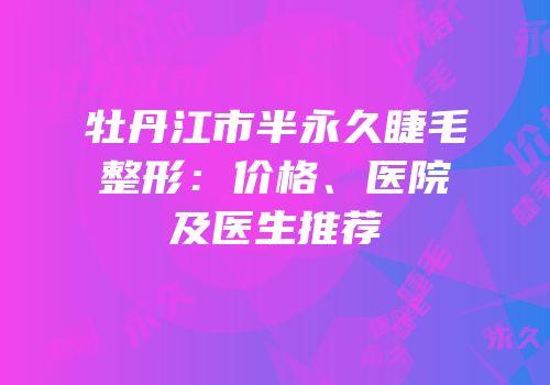 牡丹江市半永久睫毛整形：价格、医院及医生推荐