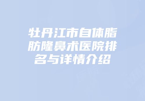 牡丹江市自体脂肪隆鼻术医院排名与详情介绍