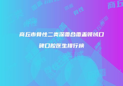 商丘市骨性二类深覆合覆盖领域口碑口腔医生排行榜