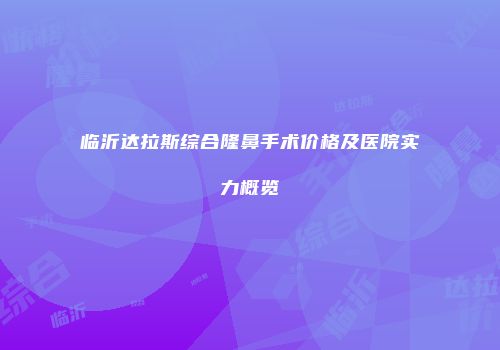 临沂达拉斯综合隆鼻手术价格及医院实力概览