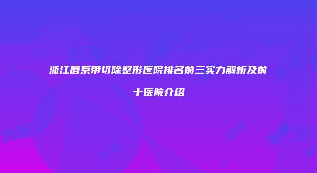 浙江唇系带切除整形医院排名前三实力解析及前十医院介绍