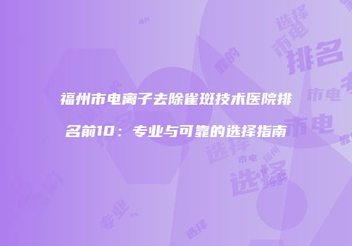 福州市电离子去除雀斑技术医院排名前10：专业与可靠的选择指南