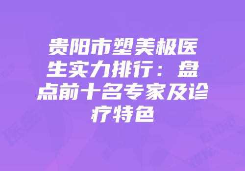 贵阳市塑美极医生实力排行：盘点前十名专家及诊疗特色