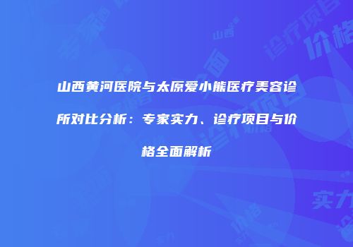 山西黄河医院与太原爱小熊医疗美容诊所对比分析：专家实力、诊疗项目与价格全面解析