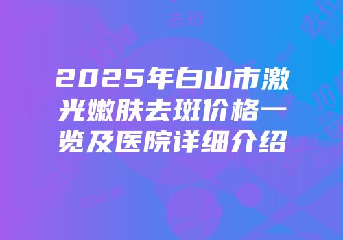 2025年白山市激光嫩肤去斑价格一览及医院详细介绍