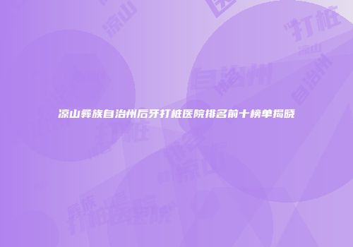 凉山彝族自治州后牙打桩医院排名前十榜单揭晓