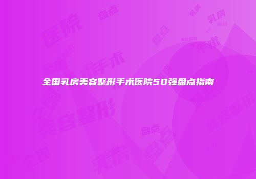 全国乳房美容整形手术医院50强盘点指南