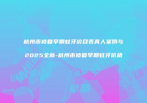 杭州市修复早期蛀牙价目表真人案例与2025全新-杭州市修复早期蛀牙价格