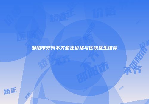 邵阳市牙列不齐矫正价格与医院医生推荐