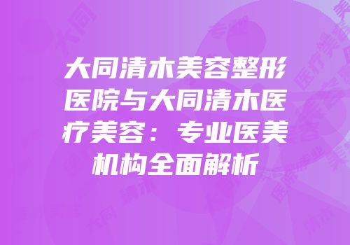 大同清木美容整形医院与大同清木医疗美容：专业医美机构全面解析