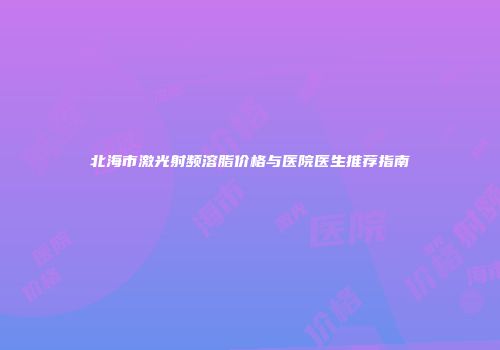 北海市激光射频溶脂价格与医院医生推荐指南