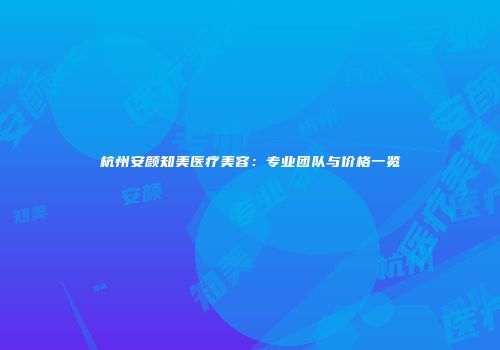 杭州安颜知美医疗美容：专业团队与价格一览
