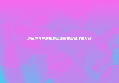 清远市耳廓缺损矫正医院排名及详细介绍