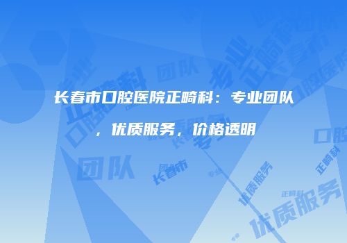 长春市口腔医院正畸科：专业团队，优质服务，价格透明