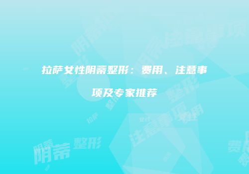 拉萨女性阴蒂整形：费用、注意事项及专家推荐