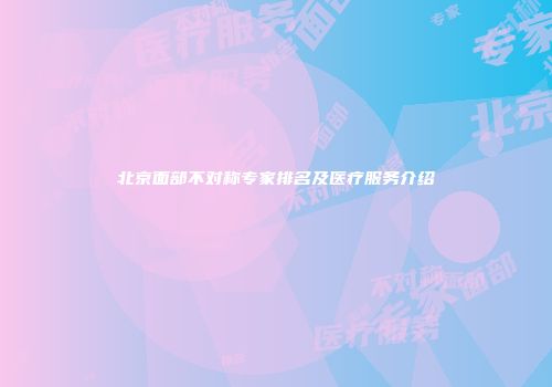 北京面部不对称专家排名及医疗服务介绍