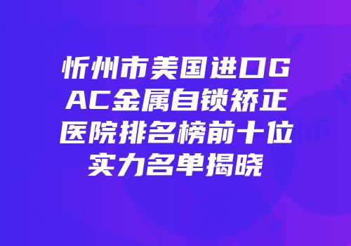 忻州市美国进口GAC金属自锁矫正医院排名榜前十位实力名单揭晓