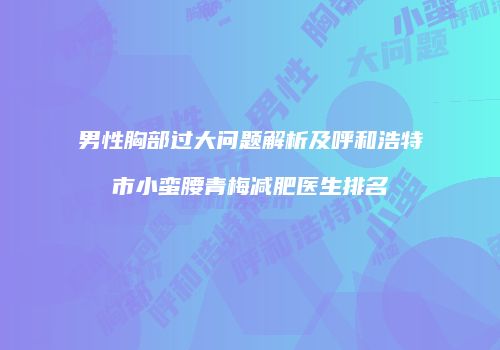 男性胸部过大问题解析及呼和浩特市小蛮腰青梅减肥医生排名