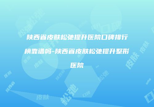 陕西省皮肤松弛提升医院口碑排行榜靠谱吗-陕西省皮肤松弛提升整形医院