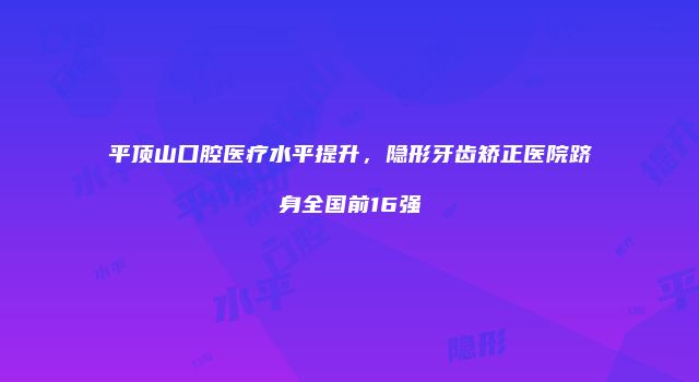平顶山口腔医疗水平提升，隐形牙齿矫正医院跻身全国前16强