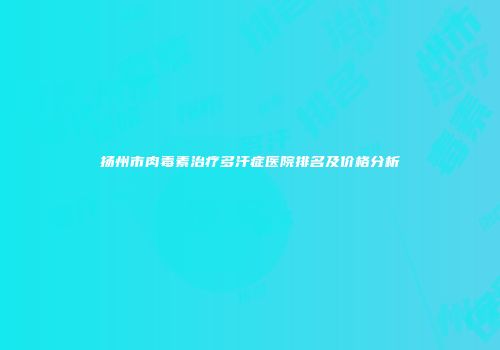 扬州市肉毒素治疗多汗症医院排名及价格分析
