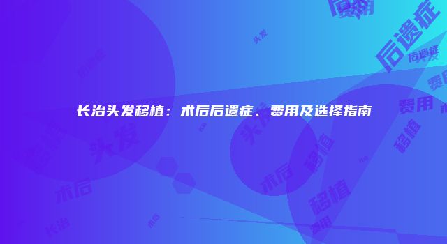长治头发移植：术后后遗症、费用及选择指南