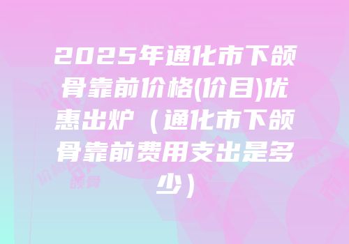 2025年通化市下颌骨靠前价格(价目)优惠出炉（通化市下颌骨靠前费用支出是多少）