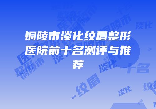铜陵市淡化纹眉整形医院前十名测评与推荐