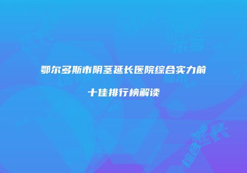 鄂尔多斯市阴茎延长医院综合实力前十佳排行榜解读