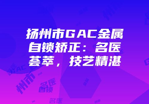 扬州市GAC金属自锁矫正：名医荟萃，技艺精湛