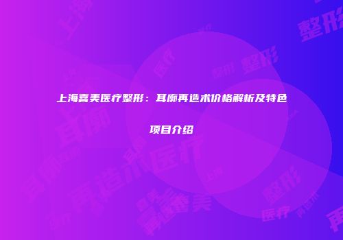 上海喜美医疗整形：耳廓再造术价格解析及特色项目介绍