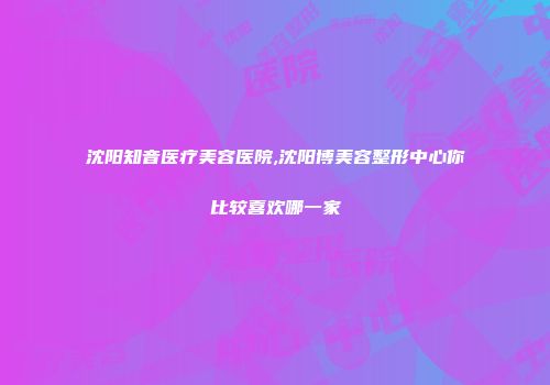 沈阳知音医疗美容医院,沈阳博美容整形中心你比较喜欢哪一家