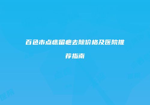 百色市点痣留疤去除价格及医院推荐指南