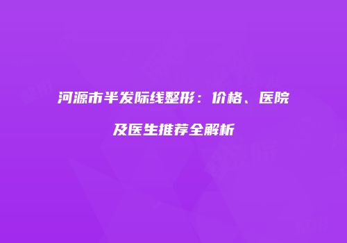 河源市半发际线整形：价格、医院及医生推荐全解析