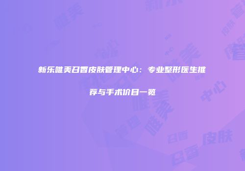 新乐唯美召香皮肤管理中心：专业整形医生推荐与手术价目一览