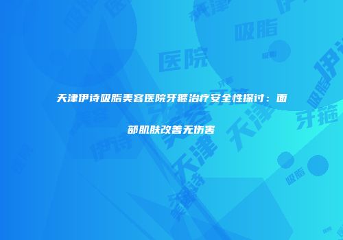 天津伊诗吸脂美容医院牙箍治疗安全性探讨：面部肌肤改善无伤害