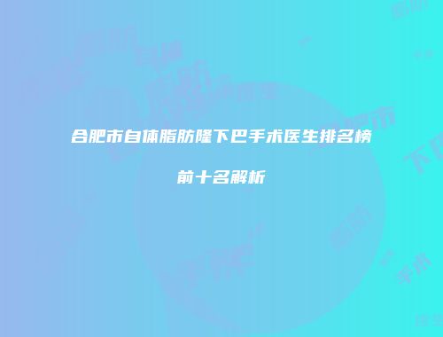 合肥市自体脂肪隆下巴手术医生排名榜前十名解析