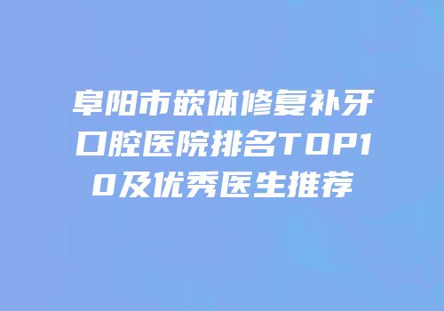 阜阳市嵌体修复补牙口腔医院排名TOP10及优秀医生推荐
