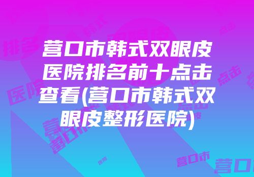 营口市韩式双眼皮医院排名前十点击查看(营口市韩式双眼皮整形医院)