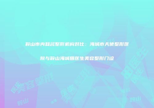 鞍山市内知名整形机构对比：海城市天使整形医院与鞍山海城田医生美容整形门诊