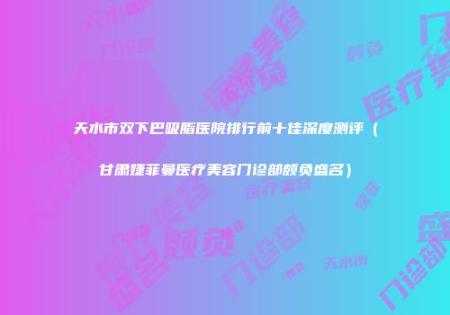 天水市双下巴吸脂医院排行前十佳深度测评（甘肃婕菲曼医疗美容门诊部颇负盛名）