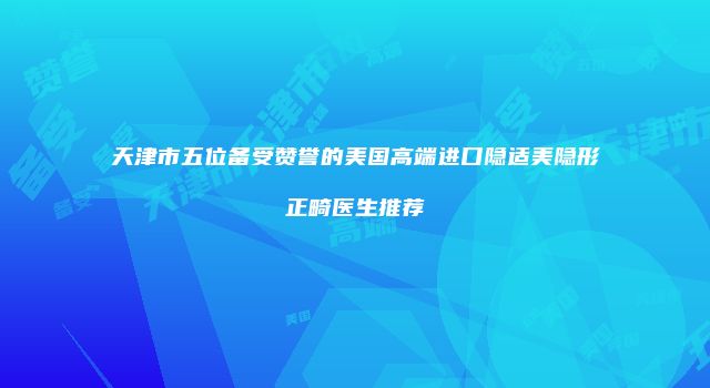 天津市五位备受赞誉的美国高端进口隐适美隐形正畸医生推荐